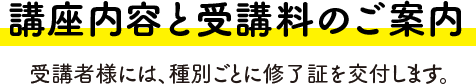 講座内容と受講料のご案内 受講者様には、種別ごとに修了証を交付します。