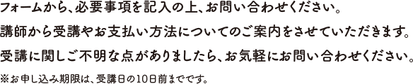 フォームから、必要事項を記入の上、お問い合わせください。講師から受講やお支払い方法についてのご案内をさせていただきます。受講に関しご不明な点がありましたら、お気軽にお問い合わせください。※お申し込み期限は、受講日の10日前までです。